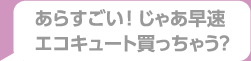 あらすごい！じゃあ早速エコキュート買っちゃう？