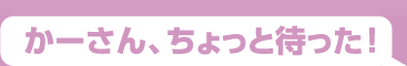 かーさん、ちょっと待った！