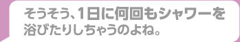 そうそう、一日に何回もシャワーを浴びたりしちゃうのよね。