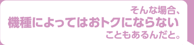 そんな場合、機種によってはオトクにならないこともあるんだと。