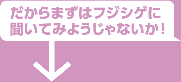 だからまずはフジシゲに聞いてみようじゃないか！