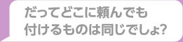 だってどこに頼んでも付けるものは同じでしょ？