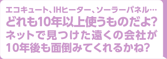 エコキュート、IHヒーター、ソーラーパネル・・・どれも10年以上使うものだよ？ネットで見つけた遠くの会社が10年後も面倒みてくれるかね？