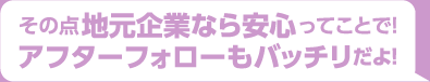 その点地元企業なら安心ってことで！アフターフォローもバッチリだよ！