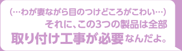 （・・・わが妻ながら目のつけどころがこわい）それに、この3つの製品は全部取り付け工事が必要なんだよ。