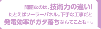 問題なのは技術力の違い！たとえばソーラーパネル。下手な工事だと発電効率がガタ落ちなんてことも。