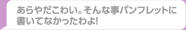 あらやだこわい。そんな事パンフレットに書いてなかったわよ！