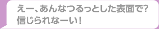 えー、あんなつるっとした表面で？信じられなーい！