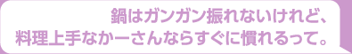 鍋はガンガン振れないけれど、料理上手なかーさんならすぐに慣れるって。