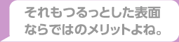 それもつるっとした表面ならではのメリットよね。