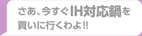 さあ、今すぐIH対応鍋を買いに行くわよ！