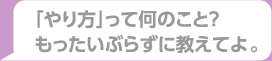 「やり方」ってなんのこと？もったいぶらずに教えてよ。