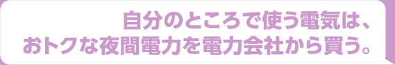 自分のところで使う電機は、おトクな夜間電力を電力会社から買う。