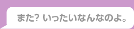 また？いったいなんなのよ。