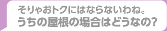 そりゃおトクにはならないわね。うちの屋根の場合はどうなの？