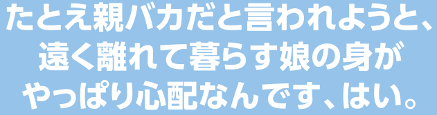 たとえ親バカと言われようと、遠く離れて暮らす娘の身がやっぱり心配なんです、はい。