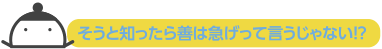 そうと知ったら善は急げって言うじゃない？